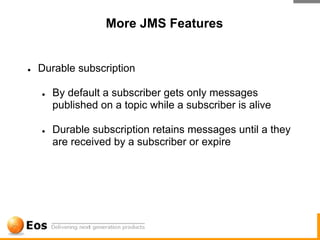 More JMS Features


●   Durable subscription

    ●   By default a subscriber gets only messages
        published on a topic while a subscriber is alive

    ●   Durable subscription retains messages until a they
        are received by a subscriber or expire
 