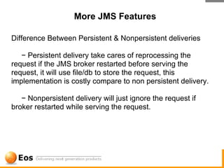 More JMS Features

Difference Between Persistent & Nonpersistent deliveries

   − Persistent delivery take cares of reprocessing the
request if the JMS broker restarted before serving the
request, it will use file/db to store the request, this
implementation is costly compare to non persistent delivery.

   − Nonpersistent delivery will just ignore the request if
broker restarted while serving the request.
 