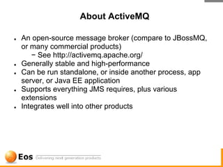 About ActiveMQ

●   An open-source message broker (compare to JBossMQ,
    or many commercial products)
       − See http://activemq.apache.org/
●   Generally stable and high-performance
●   Can be run standalone, or inside another process, app
    server, or Java EE application
●   Supports everything JMS requires, plus various
    extensions
●   Integrates well into other products
 