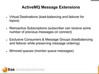 ActiveMQ Message Extensions

●   Virtual Destinations (load-balancing and failover for
    topics)

●   Retroactive Subscriptions (subscriber can receive some
    number of previous messages on connect)

●   Exclusive Consumers & Message Groups (loadbalancing
    and failover while preserving message ordering)

●   Mirrored queues (monitor queue messages)
 