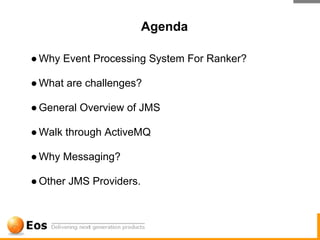 Agenda

● Why Event Processing System For Ranker?

● What are challenges?

● General Overview of JMS

● Walk through ActiveMQ

● Why Messaging?

● Other JMS Providers.
 
