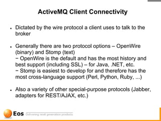 ActiveMQ Client Connectivity

●   Dictated by the wire protocol a client uses to talk to the
    broker

●   Generally there are two protocol options – OpenWire
    (binary) and Stomp (text)
    − OpenWire is the default and has the most history and
    best support (including SSL) – for Java, .NET, etc.
    − Stomp is easiest to develop for and therefore has the
    most cross-language support (Perl, Python, Ruby, ...)

●   Also a variety of other special-purpose protocols (Jabber,
    adapters for REST/AJAX, etc.)
 