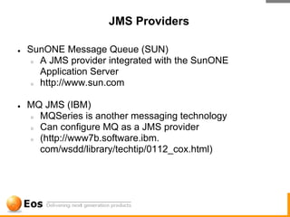 JMS Providers

●   SunONE Message Queue (SUN)
     ○ A JMS provider integrated with the SunONE

       Application Server
     ○ http://www.sun.com



●   MQ JMS (IBM)
    ○ MQSeries is another messaging technology

    ○ Can configure MQ as a JMS provider

    ○ (http://www7b.software.ibm.

      com/wsdd/library/techtip/0112_cox.html)
 