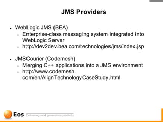 JMS Providers

●   WebLogic JMS (BEA)
    ○ Enterprise-class messaging system integrated into

      WebLogic Server
    ○ http://dev2dev.bea.com/technologies/jms/index.jsp



●   JMSCourier (Codemesh)
     ○ Merging C++ applications into a JMS environment

     ○ http://www.codemesh.

       com/en/AlignTechnologyCaseStudy.html
 