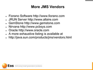 More JMS Vendors

●   Fiorano Software http://www.fiorano.com
●   JRUN Server http://www.allaire.com
●   GemStone http://www.gemstone.com
●   Nirvana http://www.pcbsys.com
●   Oracle http://www.oracle.com
●   A more exhaustive listing is available at
●   http://java.sun.com/products/jms/vendors.html
 