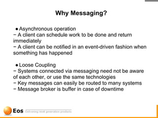Why Messaging?

 ● Asynchronous operation
− A client can schedule work to be done and return
immediately
− A client can be notified in an event-driven fashion when
something has happened

 ● Loose Coupling
− Systems connected via messaging need not be aware
of each other, or use the same technologies
− Key messages can easily be routed to many systems
− Message broker is buffer in case of downtime
 