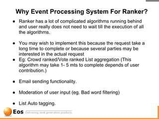 Why Event Processing System For Ranker?
● Ranker has a lot of complicated algorithms running behind
  and user really does not need to wait till the execution of all
  the algorithms.

● You may wish to implement this because the request take a
  long time to complete or because several parties may be
  interested in the actual request
● Eg: Crowd ranked/Vote ranked List aggregation (This
  algorithm may take 1- 5 mts to complete depends of user
  contribution.)

● Email sending functionality.

● Moderation of user input (eg. Bad word filtering)

● List Auto tagging.
 