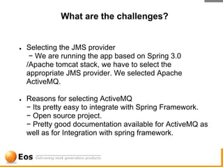 What are the challenges?


●   Selecting the JMS provider
     − We are running the app based on Spring 3.0
    /Apache tomcat stack, we have to select the
    appropriate JMS provider. We selected Apache
    ActiveMQ.

●   Reasons for selecting ActiveMQ
    − Its pretty easy to integrate with Spring Framework.
    − Open source project.
    − Pretty good documentation available for ActiveMQ as
    well as for Integration with spring framework.
 