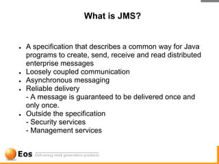 What is JMS?


●   A specification that describes a common way for Java
    programs to create, send, receive and read distributed
    enterprise messages
●   Loosely coupled communication
●   Asynchronous messaging
●   Reliable delivery
    - A message is guaranteed to be delivered once and
    only once.
●   Outside the specification
    - Security services
    - Management services
 