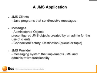 A JMS Application

●   JMS Clients
    - Java programs that send/receive messages

●   Messages
    - Administered Objects
    preconfigured JMS objects created by an admin for the
    use of clients
    - ConnectionFactory, Destination (queue or topic)

●   JMS Provider
    - messaging system that implements JMS and
    administrative functionality
 