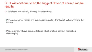© Deluxe Enterprise Operations, LLC. Proprietary and Confidential.
SEO will continue to be the biggest driver of earned media
results
• Searchers are actively looking for something
• People on social media are in a passive mode, don’t want to be bothered by
brands
• People already have content fatigue which makes content marketing
challenging
 