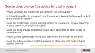 © Deluxe Enterprise Operations, LLC. Proprietary and Confidential.
Google does provide free advice for quality content
• Would you trust the information presented in this article/page?
• Is this article written by an expert or enthusiast who knows the topic well, or is it
more shallow in nature?
• Does the article/page provide original content or information, original reporting,
original research, or original analysis?
• Does the page provide substantial value when compared to other pages in
search results?
• Would you be comfortable giving your credit card information to this site?
• Does this article contain insightful analysis or interesting information that is
beyond obvious?
Source: http://googlewebmastercentral.blogspot.com/2011/05/more-guidance-on-building-high-quality.html
 
