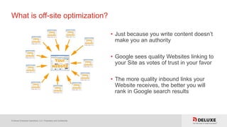 © Deluxe Enterprise Operations, LLC. Proprietary and Confidential.
What is off-site optimization?
• Just because you write content doesn’t
make you an authority
• Google sees quality Websites linking to
your Site as votes of trust in your favor
• The more quality inbound links your
Website receives, the better you will
rank in Google search results
 