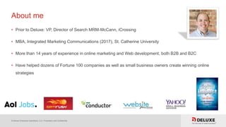 © Deluxe Enterprise Operations, LLC. Proprietary and Confidential.
About me
• Prior to Deluxe: VP, Director of Search MRM-McCann, iCrossing
• MBA, Integrated Marketing Communications (2017), St. Catherine University
• More than 14 years of experience in online marketing and Web development, both B2B and B2C
• Have helped dozens of Fortune 100 companies as well as small business owners create winning online
strategies
 