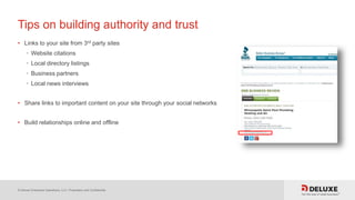 © Deluxe Enterprise Operations, LLC. Proprietary and Confidential.
Tips on building authority and trust
• Links to your site from 3rd party sites
• Website citations
• Local directory listings
• Business partners
• Local news interviews
• Share links to important content on your site through your social networks
• Build relationships online and offline
 