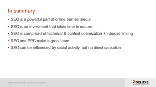 © Deluxe Enterprise Operations, LLC. Proprietary and Confidential.
In summary
• SEO is a powerful part of online earned media
• SEO is an investment that takes time to mature
• SEO is comprised of technical & content optimization + inbound linking
• SEO and PPC make a great team
• SEO can be influenced by social activity, but no direct causation
 