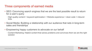 © Deluxe Enterprise Operations, LLC. Proprietary and Confidential.
Three components of earned media
• SEO: Convincing search engines that we are the best possible result to return
for a user’s query
• High quality content + keyword optimization + Website experience + clean code + inbound
links
• Social Media: Building a relationship with our audience that nets in long-term
sales and friendships
• Empowering happy customers to advocate on our behalf
• Content Marketing: Helpful content that solves problems and convinces them we are the right
solution
 