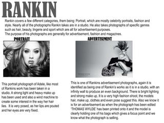 RANKIN
  Rankin covers a few different categories, them being: Portrait, which are mostly celebrity portraits, fashion and
  style. Nearly all of the photographs Rankin takes are in a studio. He also takes photographs of specific genres
  such as hair, beauty, lingerie and sport which are all for advertisement purposes.
  The purpose of his photographs are generally for advertisement, fashion and magazines.
         PORTRAIT                                                 ADVERTISEMENT




This portrait photograph of Adele, like most         This is one of Rankins advertisement photographs, again it is
of Rankins work has been taken in a                  identified as being one of Rankin’s works as it is in a studio, with an
studio. A strong light and heavy make up             infinity wall to produce an even background. There is bright lighting
has been used and also a wind machine to             and strong make up. It is a very high fashion shoot, the models
create some interest in the way her hair             hair, make up, clothes and even pose suggest this. Also we know it
lies. It is very posed, as her lips are pouted       is for an advertisement as when the photograph has been edited
and her eyes are very fixed.                         ‘THOMAS WYLDE’ has been printed onto it and the model is
                                                     clearly holding one of his bags which gives a focus point and we
                                                     know what the photograph is selling.
 