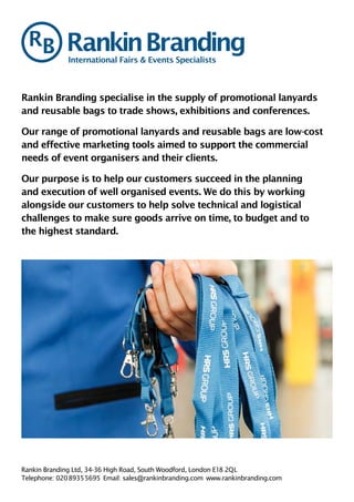 Rankin Branding specialise in the supply of promotional lanyards
and reusable bags to trade shows, exhibitions and conferences.
Our range of promotional lanyards and reusable bags are low-cost
and effective marketing tools aimed to support the commercial
needs of event organisers and their clients.
Our purpose is to help our customers succeed in the planning
and execution of well organised events. We do this by working
alongside our customers to help solve technical and logistical
challenges to make sure goods arrive on time, to budget and to
the highest standard.
International Fairs & Events Specialists
Rankin Branding Ltd, 34-36 High Road, South Woodford, London E18 2QL
Telephone: 020 8935 5695  Email: sales@rankinbranding.com www.rankinbranding.com
 