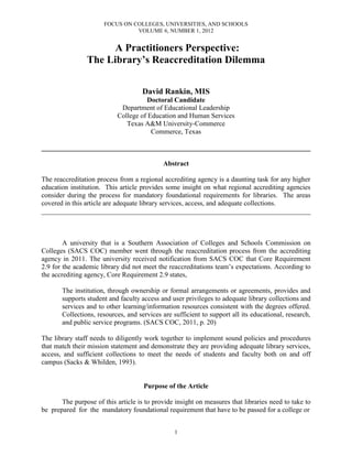 FOCUS ON COLLEGES, UNIVERSITIES, AND SCHOOLS
VOLUME 6, NUMBER 1, 2012
1
A Practitioners Perspective:
The Library’s Reaccreditation Dilemma
David Rankin, MIS
Doctoral Candidate
Department of Educational Leadership
College of Education and Human Services
Texas A&M University-Commerce
Commerce, Texas
______________________________________________________________________________
Abstract
The reaccreditation process from a regional accrediting agency is a daunting task for any higher
education institution. This article provides some insight on what regional accrediting agencies
consider during the process for mandatory foundational requirements for libraries. The areas
covered in this article are adequate library services, access, and adequate collections.
______________________________________________________________________________
A university that is a Southern Association of Colleges and Schools Commission on
Colleges (SACS COC) member went through the reaccreditation process from the accrediting
agency in 2011. The university received notification from SACS COC that Core Requirement
2.9 for the academic library did not meet the reaccreditations team’s expectations. According to
the accrediting agency, Core Requirement 2.9 states,
The institution, through ownership or formal arrangements or agreements, provides and
supports student and faculty access and user privileges to adequate library collections and
services and to other learning/information resources consistent with the degrees offered.
Collections, resources, and services are sufficient to support all its educational, research,
and public service programs. (SACS COC, 2011, p. 20)
The library staff needs to diligently work together to implement sound policies and procedures
that match their mission statement and demonstrate they are providing adequate library services,
access, and sufficient collections to meet the needs of students and faculty both on and off
campus (Sacks & Whilden, 1993).
Purpose of the Article
The purpose of this article is to provide insight on measures that libraries need to take to
be prepared for the mandatory foundational requirement that have to be passed for a college or
 