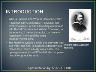 • Who is Rankine and What is Rankine Cycle?
• A Scottish CIVIL ENGINEER, physicist and
  mathematician. He was a founding contributor,
  with Rudolf Clausius and William Thomson, to
  the science of thermodynamics, particularly
  focusing on the first of the three
  thermodynamic laws.
• The Rankine cycle is a cycle that converts heat
  into work. The heat is supplied externally to a William John Macquorn
                                                  Rankine
  closed loop, which usually uses water. This
  cycle generates about 90% of all electric power
  used throughout the world.



                • A presentation by: AKASH SOOD
 