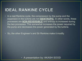 • In a real Rankine cycle, the compression by the pump and the
  expansion in the turbine are not ISENTROPIC. In other words, these
  processes are NON-REVERSIBLE and entropy is increased during
  the two processes. This somewhat increases the power required by
  the pump and decreases the power generated by the turbine.

• So, the other Engineer’s and Sir Rankine make it modify.




               • A presentation by: AKASH SOOD
 