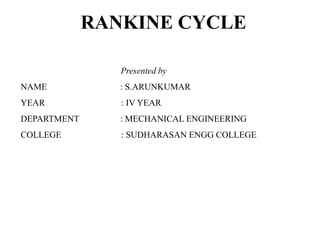 RANKINE CYCLE
Presented by
NAME : S.ARUNKUMAR
YEAR : IV YEAR
DEPARTMENT : MECHANICAL ENGINEERING
COLLEGE : SUDHARASAN ENGG COLLEGE
 