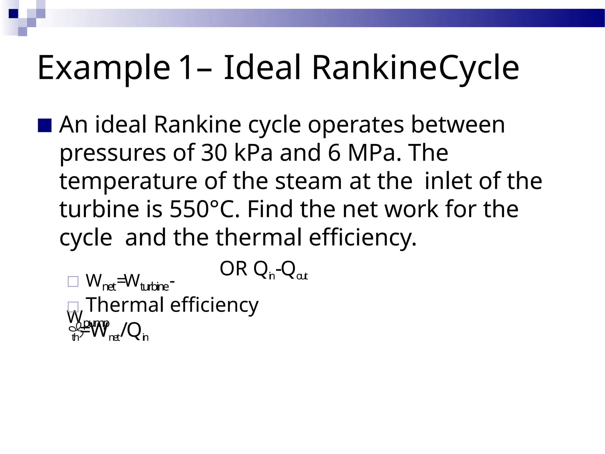 Example 1– Ideal RankineCycle
■ An ideal Rankine cycle operates between
pressures of 30 kPa and 6 MPa. The
temperature of the steam at the inlet of the
turbine is 550°C. Find the net work for the
cycle and the thermal efficiency.
□ Wnet=Wturbine-
Wpump
OR Qi
n-Qo
u
t
□ Thermal efficiency

th=Wn
et/Qin
 