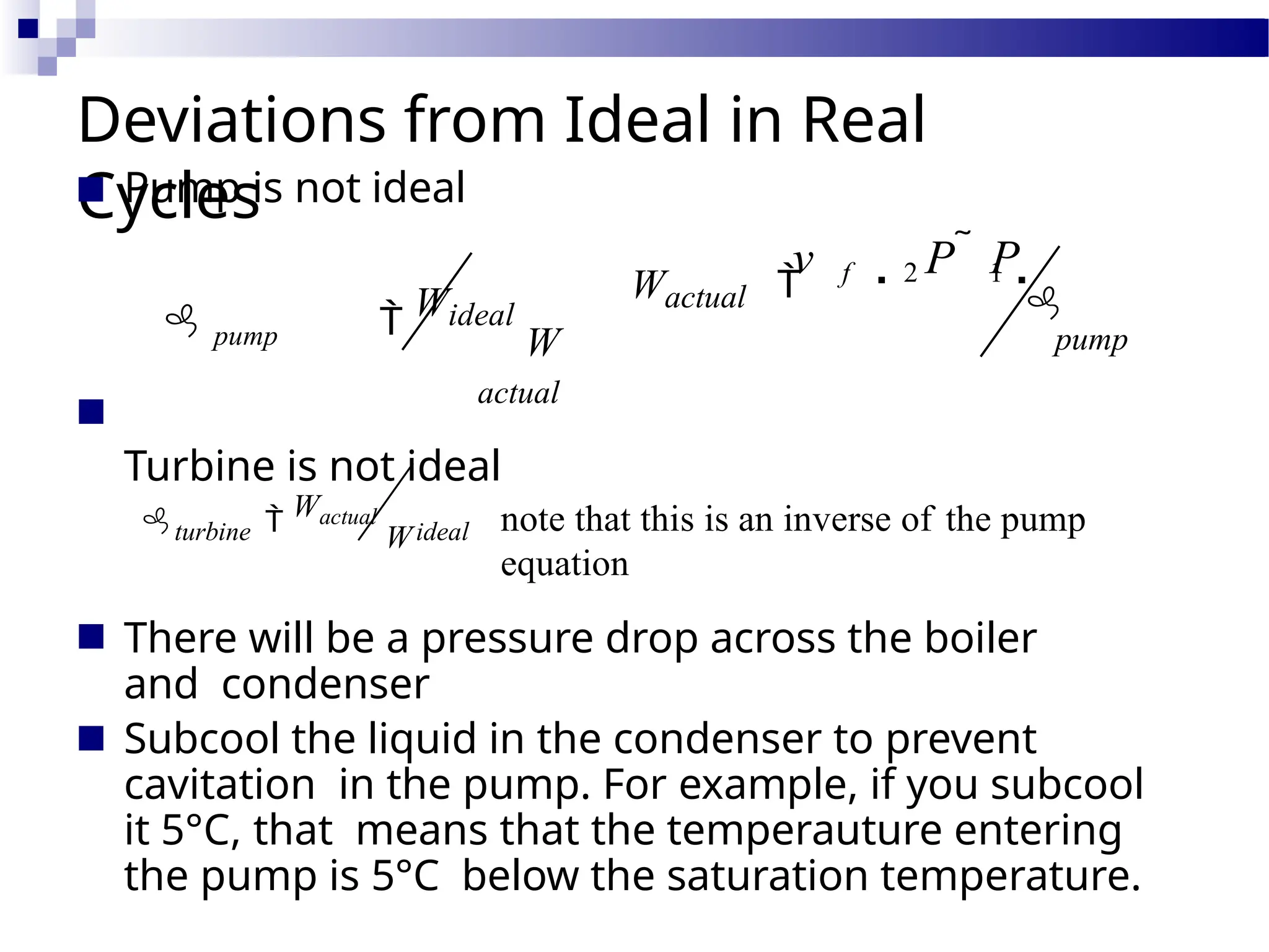 Deviations from Ideal in Real
Cycles
■
■ There will be a pressure drop across the boiler
and condenser
Subcool the liquid in the condenser to prevent
cavitation in the pump. For example, if you subcool
it 5°C, that means that the temperauture entering
the pump is 5°C below the saturation temperature.
■
■ Pump is not ideal
 pump  Wideal
W
actual
Turbine is not ideal
v  P  P 
Wactual  f 2 1

pump
note that this is an inverse of the pump
equation
ideal
turbine  Wactual
W
 