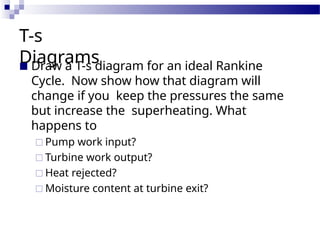 T-s
Diagrams
■ Draw a T-s diagram for an ideal Rankine
Cycle. Now show how that diagram will
change if you keep the pressures the same
but increase the superheating. What
happens to
□ Pump work input?
□ Turbine work output?
□ Heat rejected?
□ Moisture content at turbine exit?
 