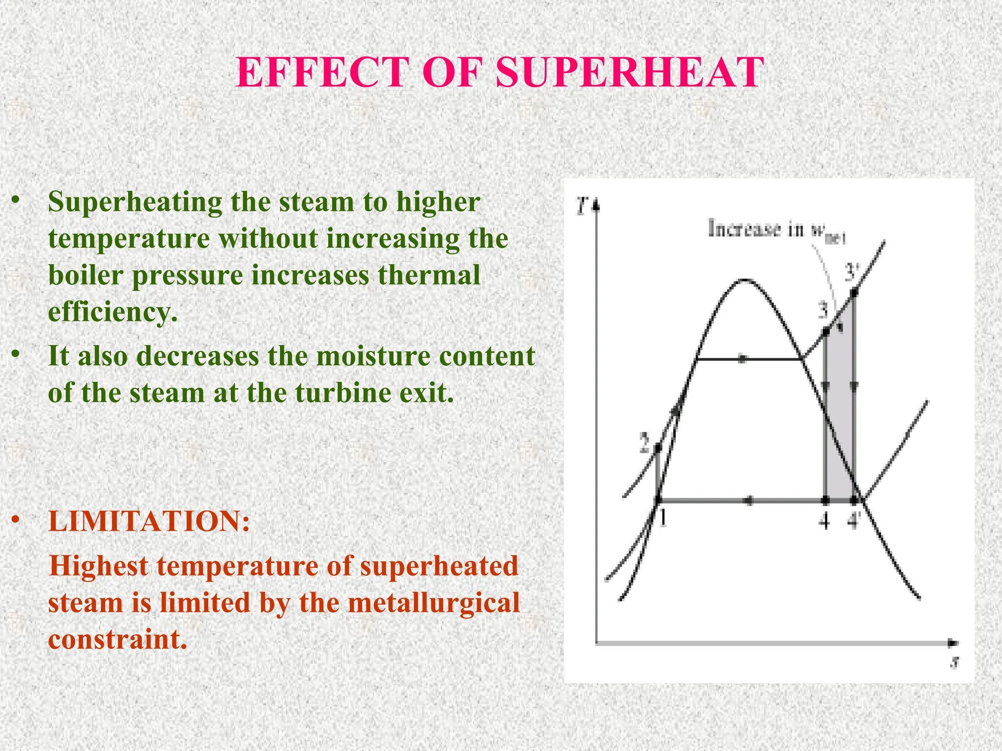 EFFECT OF SUPERHEAT
• Superheating the steam to higher
temperature without increasing the
boiler pressure increases thermal
efficiency.
• It also decreases the moisture content
of the steam at the turbine exit.
• LIMITATION:
Highest temperature of superheated
steam is limited by the metallurgical
constraint.
 
