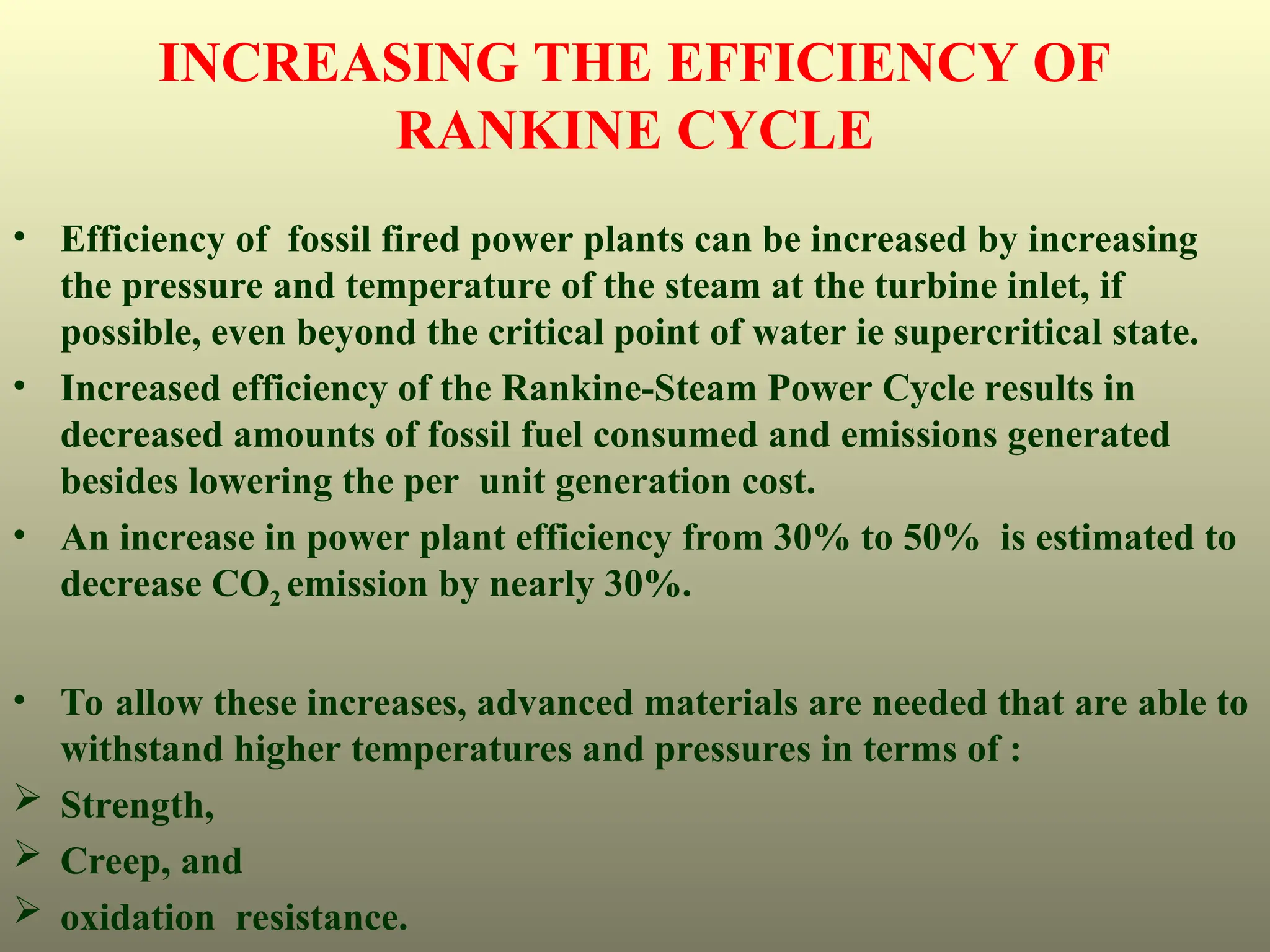• Efficiency of fossil fired power plants can be increased by increasing
the pressure and temperature of the steam at the turbine inlet, if
possible, even beyond the critical point of water ie supercritical state.
• Increased efficiency of the Rankine-Steam Power Cycle results in
decreased amounts of fossil fuel consumed and emissions generated
besides lowering the per unit generation cost.
• An increase in power plant efficiency from 30% to 50% is estimated to
decrease CO2 emission by nearly 30%.
• To allow these increases, advanced materials are needed that are able to
withstand higher temperatures and pressures in terms of :
 Strength,
 Creep, and
 oxidation resistance.
INCREASING THE EFFICIENCY OF
RANKINE CYCLE
 