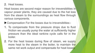 2. Heat losses.
Heat losses are second major reason for irreversiblities in
vapour power plants, they are caused due to the hat loss
from the steam to the surroundings as heat flow through
various components.
Compensation For the losses due to irreversiblities:-
1. To compensate from the pressure drops due to fluid
friction we usually pump the water at sufficiently higher
pressure than the ideal rankine cycle calls for in the
boiler.
2. For the heat losses during flow of steam, we supply
more heat to the steam in the boiler, to maintain the
same net work output and compensate for heat losses
 