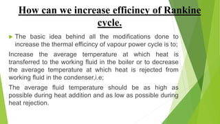 How can we increase efficincy of Rankine
cycle.
 The basic idea behind all the modifications done to
increase the thermal efficincy of vapour power cycle is to;
Increase the average temperature at which heat is
transferred to the working fluid in the boiler or to decrease
the average temperature at which heat is rejected from
working fluid in the condenser,i.e;
The average fluid temperature should be as high as
possible during heat addition and as low as possible during
heat rejection.
 