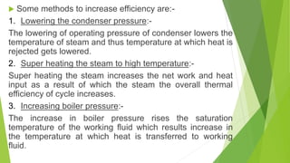  Some methods to increase efficiency are:-
1. Lowering the condenser pressure:-
The lowering of operating pressure of condenser lowers the
temperature of steam and thus temperature at which heat is
rejected gets lowered.
2. Super heating the steam to high temperature:-
Super heating the steam increases the net work and heat
input as a result of which the steam the overall thermal
efficiency of cycle increases.
3. Increasing boiler pressure:-
The increase in boiler pressure rises the saturation
temperature of the working fluid which results increase in
the temperature at which heat is transferred to working
fluid.
 