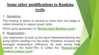 Some other modifications to Rankine
cycle.
1. Reheating:-
The heating of steam in several or more than one stage is
called reheating in vapour power cycle.
Which gives generation to “Reheat Ideal Rankine cycle”.
2. Regeneration:-
Use regenerator to heat up the liquid (feedwater)leaving the
pump before sending it to the boiler, therefore, increase the
averaged temperature (efficiency as well) during heat
addition in the boiler.This is called the “Regenerative
Rankine vapour cycle“.
 