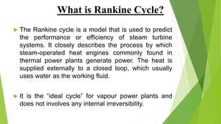 What is Rankine Cycle?
 The Rankine cycle is a model that is used to predict
the performance or efficiency of steam turbine
systems. It closely describes the process by which
steam-operated heat engines commonly found in
thermal power plants generate power. The heat is
supplied externally to a closed loop, which usually
uses water as the working fluid.
 It is the “ideal cycle” for vapour power plants and
does not involves any internal irreversibility.
 