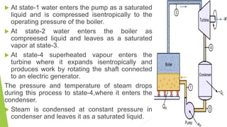  At state-1 water enters the pump as a saturated
liquid and is compressed isentropically to the
operating pressure of the boiler.
 At state-2 water enters the boiler as
compreesed liquid and leaves as a saturated
vapor at state-3.
 At state-4 superheated vapour enters the
turbine where it expands isentropically and
produces work by rotating the shaft connected
to an electric generator.
The pressure and temperature of steam drops
during this process to state-4,where it enters the
condenser.
 Steam is condensed at constant pressure in
condenser and leaves it as a saturated liquid.
 