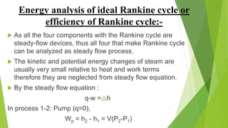 Energy analysis of ideal Rankine cycle or
efficiency of Rankine cycle:-
 As all the four components with the Rankine cycle are
steady-flow devices, thus all four that make Rankine cycle
can be analyzed as steady flow process.
 The kinetic and potential energy changes of steam are
usually very small relative to heat and work terms
therefore they are neglected from steady flow equation.
 By the steady flow equation :
q-w = h
In process 1-2: Pump (q=0),
Wp = h2 - h1 = V(P2-P1)
 