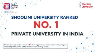 NO. 1
PRIVATE UNIVERSITY IN INDIA
SHOOLINI UNIVERSITY RANKED
Shoolini University has been ranked as No. 1 among private universities in India in the prestigious
Times Higher Education (THE) World University Rankings for 2023.
 