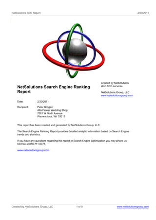 NetSolutions SEO Report                                                                                   2/20/2011




                                                                             Created by NetSolutions
                                                                             Web SEO services.
    NetSolutions Search Engine Ranking
    Report                                                                   NetSolutions Group, LLC
                                                                             www.netsolutionsgroup.com

    Date:            2/20/2011

    Recipient:       Peter Grogan
                     Alfa Flower Wedding Shop
                     7001 W North Avenue
                     Wauwautosa, WI 53213


    This report has been created and generated by NetSolutions Group, LLC.

    The Search Engine Ranking Report provides detailed analytic information based on Search Engine
    trends and statistics.

    If you have any questions regarding this report or Search Engine Optimization you may phone us
    toll-free at 888-711-0077.

    www.netsolutionsgroup.com




Created by NetSolutions Group, LLC                    1 of 9                              www.netsolutionsgroup.com
 