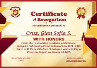 For his /her outstanding academic performance
during the First Grading Period of School Year 2024 - 2025.
Given at St. Vincent College of Cabuyao, Mamatid,City of
Cabuyao, Laguna on January 13, 2025.
Basic Education Supervisor/
Elementary Department Head
of
This certificate is presented to
Certificate
Recognition
WITH HONORS
ELVIRA P. LLANES, EdD
Adviser
BEA KATRINE J. NAVASERO
Cruz, Gian Sofia S.
 