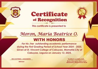 For his /her outstanding academic performance
during the First Grading Period of School Year 2024 - 2025.
Given at St. Vincent College of Cabuyao, Mamatid,City of
Cabuyao, Laguna on January 13, 2025.
Basic Education Supervisor/
Elementary Department Head
of
This certificate is presented to
Certificate
Recognition
WITH HONORS
ELVIRA P. LLANES, EdD
Adviser
BEA KATRINE J. NAVASERO
Moron, Maria Beatrice O.
 
