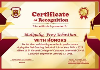 For his /her outstanding academic performance
during the First Grading Period of School Year 2024 - 2025.
Given at St. Vincent College of Cabuyao, Mamatid,City of
Cabuyao, Laguna on January 13, 2025.
Basic Education Supervisor/
Elementary Department Head
of
This certificate is presented to
Certificate
Recognition
WITH HONORS
ELVIRA P. LLANES, EdD
Adviser
BEA KATRINE J. NAVASERO
Maligalig, Frey Sebastian
L.
 