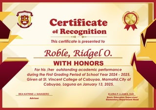 For his /her outstanding academic performance
during the First Grading Period of School Year 2024 - 2025.
Given at St. Vincent College of Cabuyao, Mamatid,City of
Cabuyao, Laguna on January 13, 2025.
Basic Education Supervisor/
Elementary Department Head
of
This certificate is presented to
Certificate
Recognition
WITH HONORS
ELVIRA P. LLANES, EdD
Adviser
BEA KATRINE J. NAVASERO
Roble, Ridgel O.
 