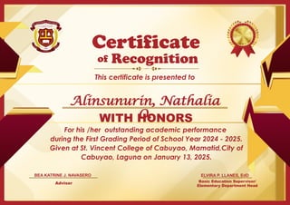 For his /her outstanding academic performance
during the First Grading Period of School Year 2024 - 2025.
Given at St. Vincent College of Cabuyao, Mamatid,City of
Cabuyao, Laguna on January 13, 2025.
Basic Education Supervisor/
Elementary Department Head
of
This certificate is presented to
Certificate
Recognition
WITH HONORS
ELVIRA P. LLANES, EdD
Adviser
BEA KATRINE J. NAVASERO
Alinsunurin, Nathalia
O.
 