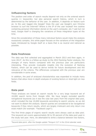 White paper: “SEO Ranking Factors – Rank Correlation 2013” © Searchmetrics – Page 10
Influencing factors
The position and order of search results depend not only on the entered search
queries (= keywords), but also personal search history, which in turn is
determined by the behavior of the user. In addition, it depends on factors such
as: Is the user logged into Google? Does the user use Google's own Chrome
browser to surf the Internet? Where is the IP of the user located? Are cookies
containing personal information stored on the user's computer, etc.? Last but not
least, Google itself is changing the variations of these integration types all the
time.
Since the consideration of these many individual factors would make the analysis
excessively complex, this white paper focuses on the variations of the integration
types introduced by Google itself on a basis that is as neutral and national as
possible.
Data freshness
The data was first collected and aggregated in March 2013 and then again, in
June 20132
. As this is a follow-up study to the 2012 Ranking Factor analysis, the
changes of many factors compared with the previous year are particularly
interesting. They provide invaluable insights into the evolution of Ranking
Factors, which can be used to derive trends for future development and the
relevance of the criteria. The differences compared with the previous year are
considerable in some areas.
In addition, the pool of analyzed characteristics was expanded to include many
factors that allow more in-depth analyses of existing factors or shed light on new
fields.
Data pool
These analyses are based on search results for a very large keyword set of
10,000 search terms from Google USA. We have largely excluded specific
navigational keywords (as it was the case last year) from the original data pool,
which included the top 10,000 keywords according to search volume, as we did
not want to distort the analysis. Search queries are considered to be navigational
keywords if they return results, which are largely irrelevant and only return one
exact match (for example: "Facebook Login").
The first three pages of organic search results were always used as data pool.
This keyword set covers approximately 90 to 95 percent of the data pool used in
the study last year. Here, we attempted to strike a balance between two factors,
2
Second data point: after the Google update "Penguin 2.0" in the 22nd calendar week
 