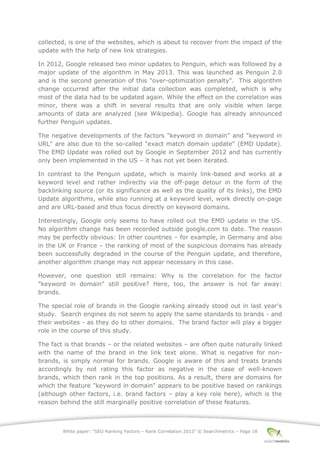 White paper: “SEO Ranking Factors – Rank Correlation 2013” © Searchmetrics – Page 18
collected, is one of the websites, which is about to recover from the impact of the
update with the help of new link strategies.
In 2012, Google released two minor updates to Penguin, which was followed by a
major update of the algorithm in May 2013. This was launched as Penguin 2.0
and is the second generation of this "over-optimization penalty". This algorithm
change occurred after the initial data collection was completed, which is why
most of the data had to be updated again. While the effect on the correlation was
minor, there was a shift in several results that are only visible when large
amounts of data are analyzed (see Wikipedia). Google has already announced
further Penguin updates.
The negative developments of the factors "keyword in domain" and "keyword in
URL" are also due to the so-called "exact match domain update" (EMD Update).
The EMD Update was rolled out by Google in September 2012 and has currently
only been implemented in the US – it has not yet been iterated.
In contrast to the Penguin update, which is mainly link-based and works at a
keyword level and rather indirectly via the off-page detour in the form of the
backlinking source (or its significance as well as the quality of its links), the EMD
Update algorithms, while also running at a keyword level, work directly on-page
and are URL-based and thus focus directly on keyword domains.
Interestingly, Google only seems to have rolled out the EMD update in the US.
No algorithm change has been recorded outside google.com to date. The reason
may be perfectly obvious: In other countries ‒ for example, in Germany and also
in the UK or France ‒ the ranking of most of the suspicious domains has already
been successfully degraded in the course of the Penguin update, and therefore,
another algorithm change may not appear necessary in this case.
However, one question still remains: Why is the correlation for the factor
"keyword in domain" still positive? Here, too, the answer is not far away:
brands.
The special role of brands in the Google ranking already stood out in last year's
study. Search engines do not seem to apply the same standards to brands - and
their websites - as they do to other domains. The brand factor will play a bigger
role in the course of this study.
The fact is that brands – or the related websites ‒ are often quite naturally linked
with the name of the brand in the link text alone. What is negative for non-
brands, is simply normal for brands. Google is aware of this and treats brands
accordingly by not rating this factor as negative in the case of well-known
brands, which then rank in the top positions. As a result, there are domains for
which the feature "keyword in domain" appears to be positive based on rankings
(although other factors, i.e. brand factors ‒ play a key role here), which is the
reason behind the still marginally positive correlation of these features.
 