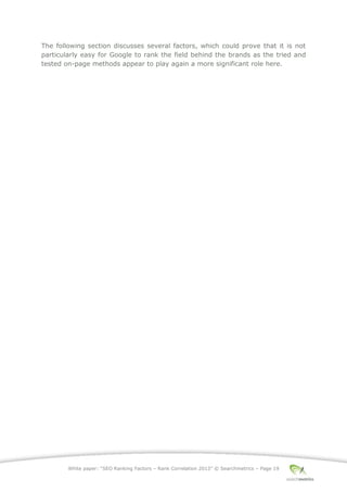 White paper: “SEO Ranking Factors – Rank Correlation 2013” © Searchmetrics – Page 19
The following section discusses several factors, which could prove that it is not
particularly easy for Google to rank the field behind the brands as the tried and
tested on-page methods appear to play again a more significant role here.
 