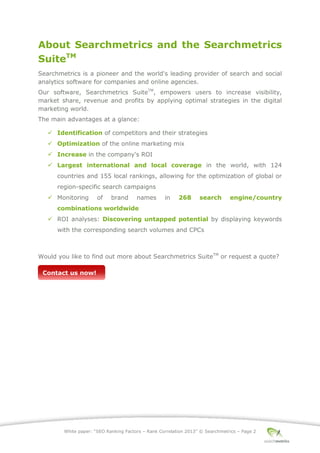 White paper: “SEO Ranking Factors – Rank Correlation 2013” © Searchmetrics – Page 2
About Searchmetrics and the Searchmetrics
SuiteTM
Searchmetrics is a pioneer and the world's leading provider of search and social
analytics software for companies and online agencies.
Our software, Searchmetrics SuiteTM
, empowers users to increase visibility,
market share, revenue and profits by applying optimal strategies in the digital
marketing world.
The main advantages at a glance:
 Identification of competitors and their strategies
 Optimization of the online marketing mix
 Increase in the company's ROI
 Largest international and local coverage in the world, with 124
countries and 155 local rankings, allowing for the optimization of global or
region-specific search campaigns
 Monitoring of brand names in 268 search engine/country
combinations worldwide
 ROI analyses: Discovering untapped potential by displaying keywords
with the corresponding search volumes and CPCs
Would you like to find out more about Searchmetrics SuiteTM
or request a quote?
Contact us now!
 